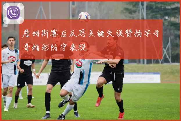 詹姆斯赛后反思关键失误赞扬字母哥精彩防守表现