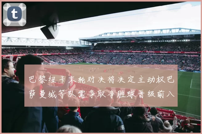 巴黎纽卡末轮对决将决定主动权巴萨曼城等队需争取净胜球晋级前八