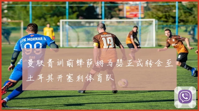 曼联青训前锋萨姆马瑟正式转会至土耳其开塞利体育队