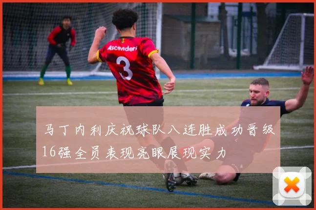 马丁内利庆祝球队八连胜成功晋级16强全员表现亮眼展现实力