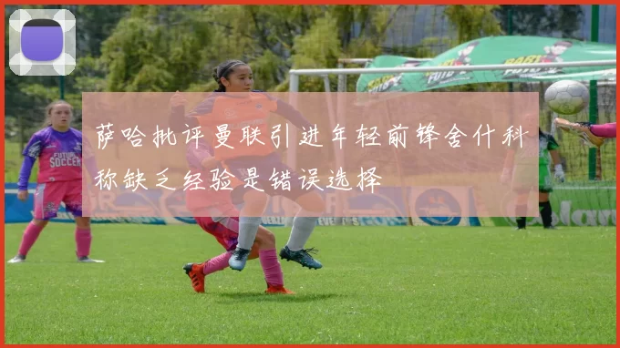 萨哈批评曼联引进年轻前锋舍什科称缺乏经验是错误选择