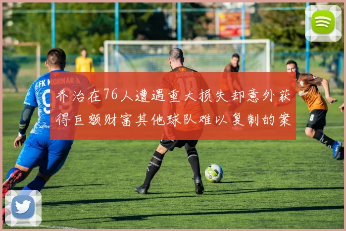 乔治在76人遭遇重大损失却意外获得巨额财富其他球队难以复制的案例