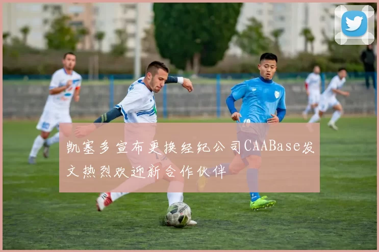 凯塞多宣布更换经纪公司CAABase发文热烈欢迎新合作伙伴