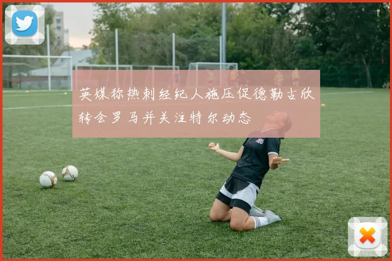 英媒称热刺经纪人施压促德勒古欣转会罗马并关注特尔动态